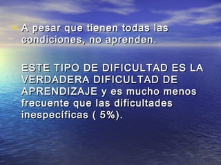 • A pesar que tienen todas lasA pesar que tienen todas las
condiciones, no aprenden.condiciones, no aprenden.
ESTE TIPO DE DIFICULTAD ES LAESTE TIPO DE DIFICULTAD ES LA
VERDADERA DIFICULTAD DEVERDADERA DIFICULTAD DE
APRENDIZAJE y es mucho menosAPRENDIZAJE y es mucho menos
frecuente que las dificultadesfrecuente que las dificultades
inespecíficas ( 5%).inespecíficas ( 5%).
 