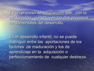 Es un proceso deEs un proceso de adquisiciónadquisición que, con laque, con la
maduraciónmaduración , constituyen los dos procesos, constituyen los dos procesos
fundamentales del desarrollo.fundamentales del desarrollo.
En el desarrollo infantil, no se puedeEn el desarrollo infantil, no se puede
distinguir entre las aportaciones de losdistinguir entre las aportaciones de los
factores de maduración y los defactores de maduración y los de
aprendizaje en la adquisición oaprendizaje en la adquisición o
perfeccionamiento de cualquier destreza.perfeccionamiento de cualquier destreza.
 