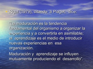 • Rigal (1979), citando a Piaget, dice:Rigal (1979), citando a Piaget, dice:
““La maduración es la tendenciaLa maduración es la tendencia
fundamental del organismo a organizar lafundamental del organismo a organizar la
experiencia y a convertirla en asimilable;experiencia y a convertirla en asimilable;
el aprendizaje es el medio de introducirel aprendizaje es el medio de introducir
nuevas experiencias en esanuevas experiencias en esa
organización.organización.
Maduración y aprendizaje se influyenMaduración y aprendizaje se influyen
mutuamente produciendo el desarrollo”.mutuamente produciendo el desarrollo”.
 