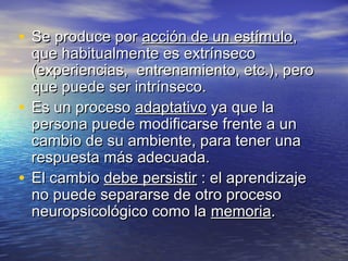 • Se produce porSe produce por acción de un estímuloacción de un estímulo,,
que habitualmente es extrínsecoque habitualmente es extrínseco
(experiencias, entrenamiento, etc.), pero(experiencias, entrenamiento, etc.), pero
que puede ser intrínseco.que puede ser intrínseco.
• Es un procesoEs un proceso adaptativoadaptativo ya que laya que la
persona puede modificarse frente a unpersona puede modificarse frente a un
cambio de su ambiente, para tener unacambio de su ambiente, para tener una
respuesta más adecuada.respuesta más adecuada.
• El cambioEl cambio debe persistirdebe persistir : el aprendizaje: el aprendizaje
no puede separarse de otro procesono puede separarse de otro proceso
neuropsicológico como laneuropsicológico como la memoriamemoria..
 
