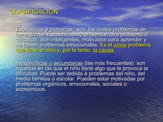 CLASIFICACIÓNCLASIFICACIÓN
• Específicas o primariasEspecíficas o primarias : son los reales problemas de: son los reales problemas de
aprendizaje. Estos niños no presentan otro problema oaprendizaje. Estos niños no presentan otro problema o
dificultad. Son inteligentes, motivados para aprender ydificultad. Son inteligentes, motivados para aprender y
no tienen problemas emocionales.no tienen problemas emocionales. Es elEs el únicoúnico problemaproblema
que tiene el niño y, por lo tanto,que tiene el niño y, por lo tanto, la causala causa..
• Inespecíficas o secundariasInespecíficas o secundarias (las más frecuentes): son(las más frecuentes): son
aquéllas en las que el niño tiene algo que le provoca laaquéllas en las que el niño tiene algo que le provoca la
dificultad. Puede ser debida a problemas del niño, deldificultad. Puede ser debida a problemas del niño, del
medio familias o escolar. Pueden estar motivadas pormedio familias o escolar. Pueden estar motivadas por
problemas orgánicos, emocionales, sociales oproblemas orgánicos, emocionales, sociales o
económicos.económicos.
 