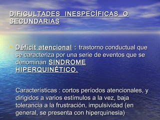 DIFICULTADES INESPECÍFICAS ODIFICULTADES INESPECÍFICAS O
SECUNDARIASSECUNDARIAS
• Déficit atencionalDéficit atencional :: trastorno conductual quetrastorno conductual que
se caracteriza por una serie de eventos que sese caracteriza por una serie de eventos que se
denominandenominan SINDROMESINDROME
HIPERQUINÉTICO.HIPERQUINÉTICO.
Características : cortos períodos atencionales, yCaracterísticas : cortos períodos atencionales, y
dirigidos a varios estímulos a la vez, bajadirigidos a varios estímulos a la vez, baja
tolerancia a la frustración, impulsividad (entolerancia a la frustración, impulsividad (en
general, se presenta con hiperquinesia)general, se presenta con hiperquinesia)
 