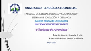 UNIVERSIDAD TECNOLÓGICA EQUINOCCIAL
FACULTAD DE CIENCIAS SOCIALES Y COMUNICACIÓN
SISTEMA DE EDUCACIÓN A DISTANCIA
CARRERA: CIENCIAS DE LA EDUCACIÓN
NECESIDADES EDUCATIVAS ESPECIALES
“Dificultades de Aprendizaje”
Tutor: Dr. Gonzalo Remache B. MSc.
Autora: Gilda Roxana Paredes Maridueña
Mayo-2016
 