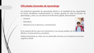 Dificultades Generales de Aprendizaje
Los trastornos generales de aprendizaje afectan a la totalidad de las capacidades
en forma simultánea, evidenciándose un retraso general en todo el proceso de
aprendizaje, y esto a su vez afecta el rendimiento global, demostrando:
 Lentitud
 Desinterés
 Deficiencia en la atención y concentración
En la mayoría de los casos son transitorios y sus causas pueden ser de tipo familiar,
afectivo, socioeconómica y escolares.
Suelen presentarse en niños con un desarrollo normal y con inmadurez en el área
cognitiva verbal.
 