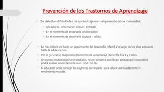 Prevención de los Trastornos de Aprendizaje
 Se detectan dificultades de aprendizaje en cualquiera de estos momentos:
 Al captar la información (input - entrada)
 En el momento de procesarla (elaboración)
 En el momento de devolverla (output – salida)
 Lo más idóneo es hacer un seguimiento del desarrollo infantil a lo largo de los años escolares
hasta la adolescencia.
 Por lo general se diagnostica trastornos de aprendizaje (TA) entre los 8 y 9 años.
 Un equipo multidisciplinario (pediatra, neuro-pediatra, psicólogo, pedagogo y educador)
podrá evaluar correctamente a un niño con TA.
 El educador debe conocer los objetivos curriculares para valorar adecuadamente el
rendimiento escolar.
 