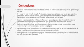 Conclusiones
 Estudios demuestran el insuficiente desarrollo de habilidades básicas para el aprendizaje
escolar.
 De acuerdo a la Psicología y la Pedagogía, no es necesario esperar hasta que los niños
presenten dificultades escolares, ya que es preferible identificar tempranamente las
debilidades en el desarrollo que pueden generar esas dificultades.
 Existen aspectos débiles del desarrollo neuro-psicológico y identificación temprana,
permite elaborar programas preventivos que garanticen el aprendizaje escolar.
 Es importante identificar las dificultades en el aprendizaje escolar en los niños, para
desarrollar programas de apoyo psicopedagógico
 Las modificaciones en los métodos de eseñanza-aprendizaje de lectura y escritura en la
etapa inicial ayudará en casos de problemas de aprendizaje.
 El diagnóstico neuro-psicopedagógico evita confusiones y errores para la corrección de
las dificultades para aprender.
 