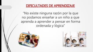 DIFICULTADES DE APRENDIZAJE
“No existe ninguna razón por la que
no podamos enseñar a un niño a que
aprenda a aprender a pensar en forma
ordenada y lógica”
 