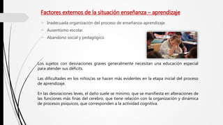 Factores externos de la situación enseñanza – aprendizaje
 Inadecuada organización del proceso de enseñanza-aprendizaje.
 Ausentismo escolar.
 Abandono social y pedagógico.
Los sujetos con desviaciones graves generalmente necesitan una educación especial
para atender sus déficits.
Las dificultades en los niños/as se hacen más evidentes en la etapa inicial del proceso
de aprendizaje.
En las desviaciones leves, el daño suele se mínimo, que se manifiesta en alteraciones de
las funciones más finas del cerebro, que tiene relación con la organización y dinámica
de procesos psíquicos, que corresponden a la actividad cognitiva.
 