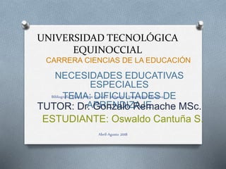 UNIVERSIDAD TECNOLÓGICA
EQUINOCCIAL
CARRERA CIENCIAS DE LA EDUCACIÓN
NECESIDADES EDUCATIVAS
ESPECIALES
TEMA: DIFICULTADES DE
APRENDIZAJETUTOR: Dr. Gonzalo Remache MSc.
ESTUDIANTE: Oswaldo Cantuña S.
Abril-Agosto 2018
Bibliografía: Blanca Terán Guevara: Inclusión e Integración Educativa
 