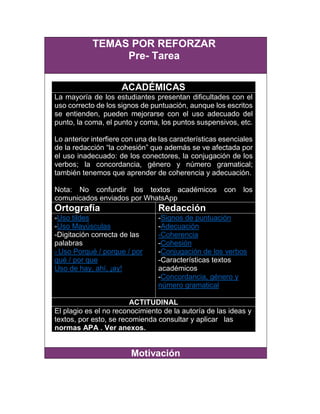 TEMAS POR REFORZAR
Pre- Tarea
ACADÉMICAS
La mayoría de los estudiantes presentan dificultades con el
uso correcto de los signos de puntuación, aunque los escritos
se entienden, pueden mejorarse con el uso adecuado del
punto, la coma, el punto y coma, los puntos suspensivos, etc.
Lo anterior interfiere con una de las características esenciales
de la redacción “la cohesión” que además se ve afectada por
el uso inadecuado: de los conectores, la conjugación de los
verbos; la concordancia, género y número gramatical;
también tenemos que aprender de coherencia y adecuación.
Nota: No confundir los textos académicos con los
comunicados enviados por WhatsApp
Ortografía Redacción
-Uso tildes
-Uso Mayúsculas
-Digitación correcta de las
palabras
- Uso Porqué / porque / por
qué / por que
Uso de hay, ahí, ¡ay!
-Signos de puntuación
-Adecuación
-Coherencia
-Cohesión
-Conjugación de los verbos
-Características textos
académicos
-Concordancia, género y
número gramatical
ACTITUDINAL
El plagio es el no reconocimiento de la autoría de las ideas y
textos, por esto, se recomienda consultar y aplicar las
normas APA . Ver anexos.
Motivación
 