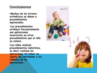 Conclusiones
•Muchos de los errores
aritméticos se deben a
procedimientos
equivocados.
•Los procedimientos
erróneos frecuentemente
son aplicaciones
incorrectas en otros
procedimientos que el niño
ya conoce.
•Los niños realizan
procedimientos indistintos,
es decir realizan las
operaciones sin tomar en
cuenta las cantidades y los
símbolos de las
operaciones.
 