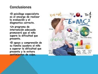 Conclusiones
•El psicólogo especialista
es el encargo de realizar
la evaluación y el
diagnostico correcto.
•Un programa de
intervención adecuado
promoverá que el niño
supere la dificultad que
presenta.
•El apoyo y comprensión de
su familia ayudara al niño
a superar la dificultad que
presenta y le evitara
sentimientos de culpa.
 