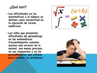 ¿Qué son?
 Las dificultades en las
  matemáticas o el número se
  definen como inexactitud en
  la ejecución de tareas
  numéricas.

 Los niños que presentan
  dificultades de aprendizaje
  en las matemáticas
  frecuentemente cometen
  muchos más errores de lo
  normal, son menos precisos
  en sus respuestas y en los
  procedimientos que utilizan
  para resolver los problemas
 