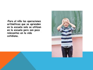 •Para el niño las operaciones
aritméticas que se aprenden
en la escuela solo se utilizan
en la escuela pero son poco
relevantes en la vida
cotidiana.
 