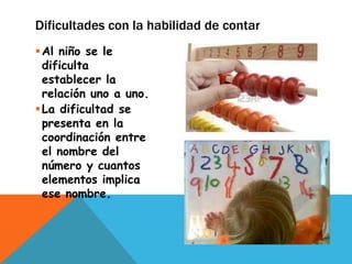 Dificultades con la habilidad de contar
 Al niño se le
  dificulta
  establecer la
  relación uno a uno.
 La dificultad se
  presenta en la
  coordinación entre
  el nombre del
  número y cuantos
  elementos implica
  ese nombre.
 