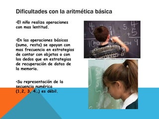 Dificultades con la aritmética básica
•El niño realiza operaciones
con mas lentitud.


•En las operaciones básicas
(suma, resta) se apoyan con
mas frecuencia en estrategias
de contar con objetos o con
los dedos que en estrategias
de recuperación de datos de
la memoria.


•Su representación de la
secuencia numérica
(1,2, 3, 4…) es débil.
 