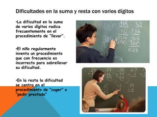 Dificultades en la suma y resta con varios dígitos
•La dificultad en la suma
de varios dígitos radica
frecuentemente en el
procedimiento de “llevar”.


•El niño regularmente
inventa un procedimiento
que con frecuencia es
incorrecto para sobrellevar
su dificultad.


•En la resta la dificultad
se centra en el
procedimiento de “coger” o
“pedir prestado”
 