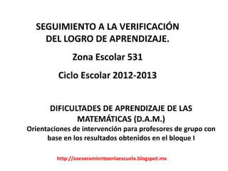 SEGUIMIENTO A LA VERIFICACIÓN
    DEL LOGRO DE APRENDIZAJE.
               Zona Escolar 531
         Ciclo Escolar 2012-2013


       DIFICULTADES DE APRENDIZAJE DE LAS
              MATEMÁTICAS (D.A.M.)
Orientaciones de intervención para profesores de grupo con
      base en los resultados obtenidos en el bloque I

         http://asesoramientoenlaescuela.blogspot.mx
 