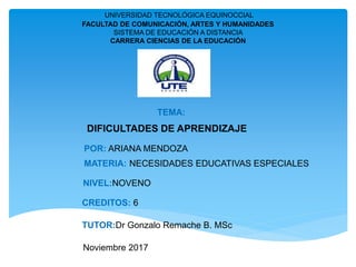 UNIVERSIDAD TECNOLÓGICA EQUINOCCIAL
FACULTAD DE COMUNICACIÓN, ARTES Y HUMANIDADES
SISTEMA DE EDUCACIÓN A DISTANCIA
CARRERA CIENCIAS DE LA EDUCACIÓN
TEMA:
DIFICULTADES DE APRENDIZAJE
MATERIA: NECESIDADES EDUCATIVAS ESPECIALES
NIVEL:NOVENO
CREDITOS: 6
TUTOR:Dr Gonzalo Remache B. MSc
Noviembre 2017
POR: ARIANA MENDOZA
 