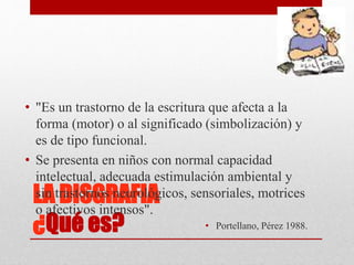 LA DISGRAFIA
¿Qué es?
• "Es un trastorno de la escritura que afecta a la
forma (motor) o al significado (simbolización) y
es de tipo funcional.
• Se presenta en niños con normal capacidad
intelectual, adecuada estimulación ambiental y
sin trastornos neurológicos, sensoriales, motrices
o afectivos intensos".
• Portellano, Pérez 1988.
 