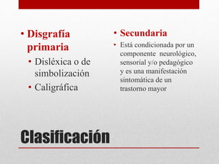 Clasificación
• Disgrafía
primaria
• Disléxica o de
simbolización
• Caligráfica
• Secundaria
• Está condicionada por un
componente neurológico,
sensorial y/o pedagógico
y es una manifestación
sintomática de un
trastorno mayor
 