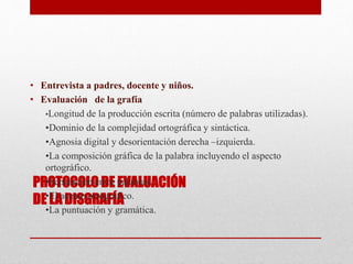 PROTOCOLO DE EVALUACIÓN
DE LA DISGRAFÍA
• Entrevista a padres, docente y niños.
• Evaluación de la grafía
•Longitud de la producción escrita (número de palabras utilizadas).
•Dominio de la complejidad ortográfica y sintáctica.
•Agnosia digital y desorientación derecha –izquierda.
•La composición gráfica de la palabra incluyendo el aspecto
ortográfico.
•Separación entre palabras.
•El acento ortográfico.
•La puntuación y gramática.
 