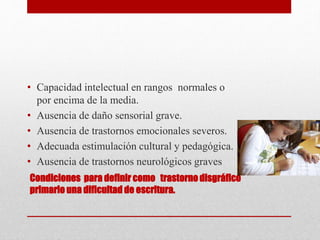 Condiciones para definir como trastorno disgráfico
primario una dificultad de escritura.
• Capacidad intelectual en rangos normales o
por encima de la media.
• Ausencia de daño sensorial grave.
• Ausencia de trastornos emocionales severos.
• Adecuada estimulación cultural y pedagógica.
• Ausencia de trastornos neurológicos graves
 