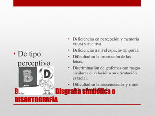 Etiología de la Disgrafía simbólica o
DISORTOGRAFÍA
• De tipo
perceptivo
• Deficiencias en percepción y memoria
visual y auditiva.
• Deficiencias a nivel espacio-temporal.
• Dificultad en la orientación de las
letras.
• Discriminación de grafemas con rasgos
similares en relación a su orientación
espacial.
• Dificultad en la secuenciación y ritmo
de la cadena hablada.
 