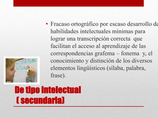 De tipo intelectual
( secundaria)
• Fracaso ortográfico por escaso desarrollo de
habilidades intelectuales mínimas para
lograr una transcripción correcta que
facilitan el acceso al aprendizaje de las
correspondencias grafema – fonema y, el
conocimiento y distinción de los diversos
elementos lingüísticos (sílaba, palabra,
frase).
 