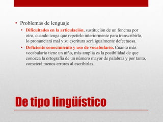 De tipo lingüístico
• Problemas de lenguaje
• Dificultades en la articulación, sustitución de un fonema por
otro, cuando tenga que repetirlo interiormente para transcribirlo,
lo pronunciará mal y su escritura será igualmente defectuosa.
• Deficiente conocimiento y uso de vocabulario. Cuanto más
vocabulario tiene un niño, más amplia es la posibilidad de que
conozca la ortografía de un número mayor de palabras y por tanto,
cometerá menos errores al escribirlas.
 