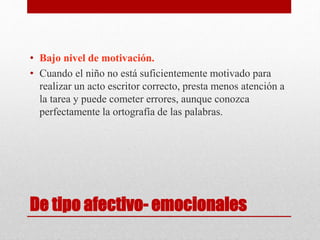 De tipo afectivo- emocionales
• Bajo nivel de motivación.
• Cuando el niño no está suficientemente motivado para
realizar un acto escritor correcto, presta menos atención a
la tarea y puede cometer errores, aunque conozca
perfectamente la ortografía de las palabras.
 