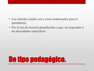 De tipo pedagógico.
• Los métodos usados son a veces inadecuados para el
aprendizaje.
• Por el uso de técnicas perjudiciales o que no responden a
las necesidades específicas.
 