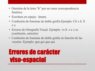 Errores de carácter
viso-espacial
• Omisión de la letra “h” por no tener correspondencia
fonética.
• Escritura en espejo: ámam.
• Confusión de fonemas de doble grafía.Ejemplo: Ch x ñ. ll
x y
• Errores de Ortografía Visual. Ejemplo: vx b s x z xc
(confusión, omisión)
• Confusión de fonemas de doble grafía en función de las
vocales. Ejemplo: gue gui que qui.
 