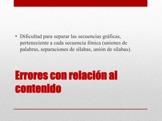 Errores con relación al
contenido
• Dificultad para separar las secuencias gráficas,
perteneciente a cada secuencia fónica (uniones de
palabras, separaciones de sílabas, unión de sílabas).
 