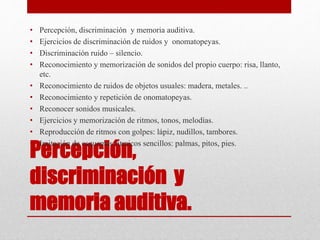 Percepción,
discriminación y
memoria auditiva.
• Percepción, discriminación y memoria auditiva.
• Ejercicios de discriminación de ruidos y onomatopeyas.
• Discriminación ruido – silencio.
• Reconocimiento y memorización de sonidos del propio cuerpo: risa, llanto,
etc.
• Reconocimiento de ruidos de objetos usuales: madera, metales. ..
• Reconocimiento y repetición de onomatopeyas.
• Reconocer sonidos musicales.
• Ejercicios y memorización de ritmos, tonos, melodías.
• Reproducción de ritmos con golpes: lápiz, nudillos, tambores.
• Imitación de esquemas rítmicos sencillos: palmas, pitos, pies.
 
