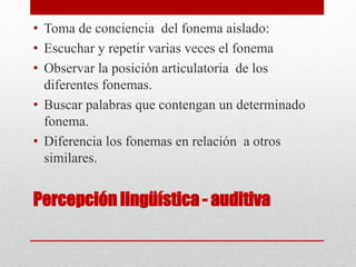 Percepción lingüística - auditiva
• Toma de conciencia del fonema aislado:
• Escuchar y repetir varias veces el fonema
• Observar la posición articulatoria de los
diferentes fonemas.
• Buscar palabras que contengan un determinado
fonema.
• Diferencia los fonemas en relación a otros
similares.
 