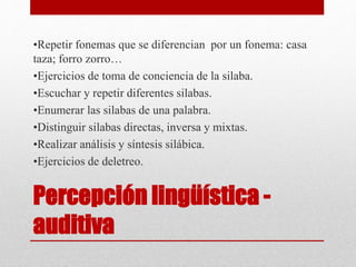 Percepción lingüística -
auditiva
•Repetir fonemas que se diferencian por un fonema: casa
taza; forro zorro…
•Ejercicios de toma de conciencia de la silaba.
•Escuchar y repetir diferentes silabas.
•Enumerar las silabas de una palabra.
•Distinguir silabas directas, inversa y mixtas.
•Realizar análisis y síntesis silábica.
•Ejercicios de deletreo.
 