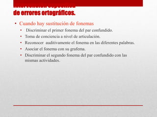 Intervención especifica
de errores ortográficos.
• Cuando hay sustitución de fonemas
• Discriminar el primer fonema del par confundido.
• Toma de conciencia a nivel de articulación.
• Reconocer auditivamente el fonema en las diferentes palabras.
• Asociar el fonema con su grafema.
• Discriminar el segundo fonema del par confundido con las
mismas actividades.
 