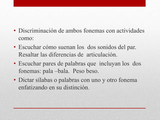 • Discriminación de ambos fonemas con actividades
como:
• Escuchar cómo suenan los dos sonidos del par.
Resaltar las diferencias de articulación.
• Escuchar pares de palabras que incluyan los dos
fonemas: pala –bala. Peso beso.
• Dictar sílabas o palabras con uno y otro fonema
enfatizando en su distinción.
 
