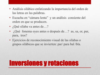 Inversiones y rotaciones
• Análisis silábico enfatizando la importancia del orden de
las letras en las palabras.
• Escucha en “cámara lenta” y un análisis consiente del
orden en que se producen.
• ¿Qué sílaba va antes de…?
• ¿Qué fonema oyes antes o después de…? as, sa, or, par,
para, tros?
• Ejercicios de reconocimiento visual de las sílabas o
grupos silábicos que se invierten: par/ para bal /bla.
 