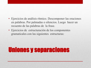 Uniones y separaciones
• Ejercicios de análisis rítmico. Descomponer las oraciones
en palabras. Por palmadas o silencios. Luego hacer un
recuento de las palabras de la frase.
• Ejercicios de estructuración de los componentes
gramaticales con las siguientes estructuras:
 