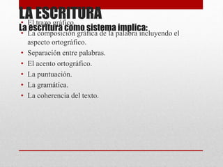 LA ESCRITURA
La escritura como sistema implica:
• El trazo gráfico.
• La composición gráfica de la palabra incluyendo el
aspecto ortográfico.
• Separación entre palabras.
• El acento ortográfico.
• La puntuación.
• La gramática.
• La coherencia del texto.
 