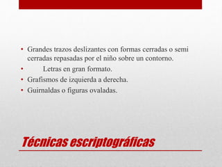 Técnicas escriptográficas
• Grandes trazos deslizantes con formas cerradas o semi
cerradas repasadas por el niño sobre un contorno.
• Letras en gran formato.
• Grafismos de izquierda a derecha.
• Guirnaldas o figuras ovaladas.
 