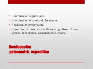 Reeducación
psicomotriz específica
• Coordinación segmentaria.
• Coordinación dinámica de las manos.
• Reeducación grafomotora.
• Corrección de errores específicos del grafismo: forma,
tamaño, inclinación, espaciamiento, enlace.
 
