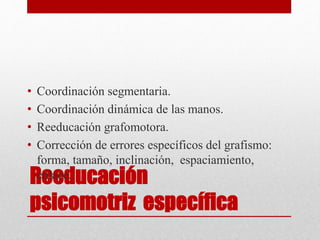 Reeducación
psicomotriz específica
• Coordinación segmentaria.
• Coordinación dinámica de las manos.
• Reeducación grafomotora.
• Corrección de errores específicos del grafismo:
forma, tamaño, inclinación, espaciamiento,
enlace.
 