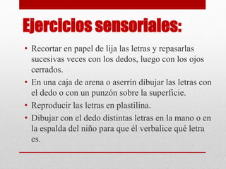 Ejercicios sensoriales:
• Recortar en papel de lija las letras y repasarlas
sucesivas veces con los dedos, luego con los ojos
cerrados.
• En una caja de arena o aserrín dibujar las letras con
el dedo o con un punzón sobre la superficie.
• Reproducir las letras en plastilina.
• Dibujar con el dedo distintas letras en la mano o en
la espalda del niño para que él verbalice qué letra
es.
 