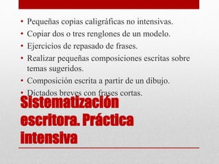 Sistematización
escritora. Práctica
intensiva
• Pequeñas copias caligráficas no intensivas.
• Copiar dos o tres renglones de un modelo.
• Ejercicios de repasado de frases.
• Realizar pequeñas composiciones escritas sobre
temas sugeridos.
• Composición escrita a partir de un dibujo.
• Dictados breves con frases cortas.
 