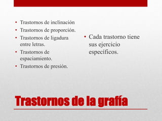 Trastornos de la grafía
• Trastornos de inclinación
• Trastornos de proporción.
• Trastornos de ligadura
entre letras.
• Trastornos de
espaciamiento.
• Trastornos de presión.
• Cada trastorno tiene
sus ejercicio
específicos.
 