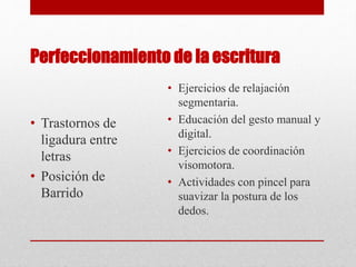 Perfeccionamiento de la escritura
• Trastornos de
ligadura entre
letras
• Posición de
Barrido
• Ejercicios de relajación
segmentaria.
• Educación del gesto manual y
digital.
• Ejercicios de coordinación
visomotora.
• Actividades con pincel para
suavizar la postura de los
dedos.
 