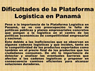 Dificultades de la Plataforma
     Logística en Panamá
 Pese a la importancia de la Plataforma Logística en
 Panamá, se ve con preocupación la falta de
 políticas públicas y planes empresariales concretos
 que pongan a la logística en el centro de las
 políticas económicas de competitividad empresarial
 y nacional.
 Esto debido a las ineficiencias que se observan en
 algunas cadenas logísticas y que inciden, tanto en
 la competitividad de los productos exportados como
 también en el precio final de los productos que los
 ciudadanos consumen. De ahí la importancia de
 detectar y analizar las eventuales barreras que
 afectan a las cadenas logísticas y proponer en
 consecuencia caminos eficientes para alcanzar
 soluciones duraderas.
 